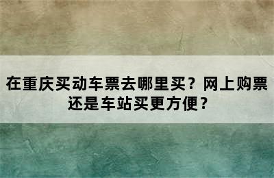 在重庆买动车票去哪里买？网上购票还是车站买更方便？