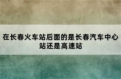 在长春火车站后面的是长春汽车中心站还是高速站