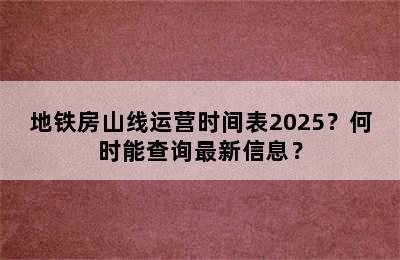 地铁房山线运营时间表2025？何时能查询最新信息？