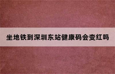 坐地铁到深圳东站健康码会变红吗