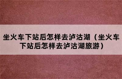 坐火车下站后怎样去泸沽湖（坐火车下站后怎样去泸沽湖旅游）