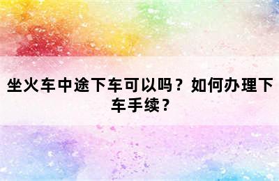 坐火车中途下车可以吗？如何办理下车手续？