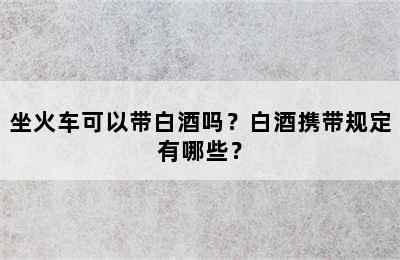 坐火车可以带白酒吗？白酒携带规定有哪些？