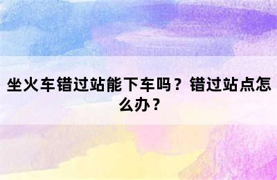 坐火车错过站能下车吗？错过站点怎么办？