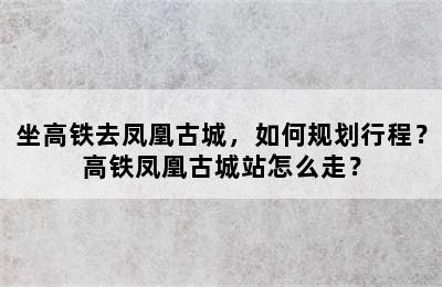 坐高铁去凤凰古城，如何规划行程？高铁凤凰古城站怎么走？