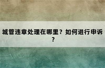 城管违章处理在哪里？如何进行申诉？