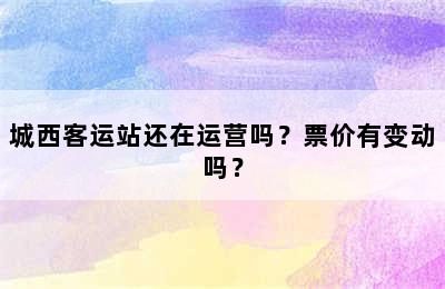 城西客运站还在运营吗？票价有变动吗？
