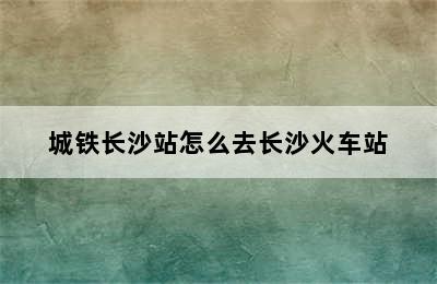 城铁长沙站怎么去长沙火车站