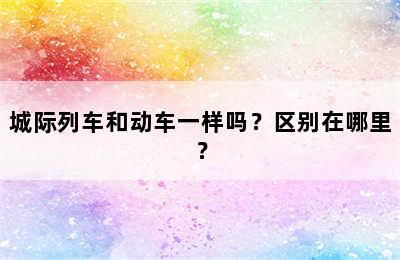 城际列车和动车一样吗？区别在哪里？