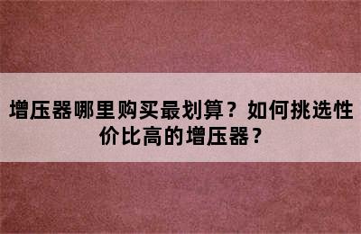 增压器哪里购买最划算？如何挑选性价比高的增压器？