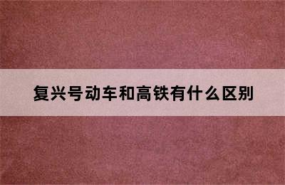 复兴号动车和高铁有什么区别