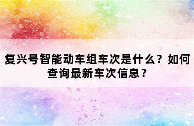 复兴号智能动车组车次是什么？如何查询最新车次信息？