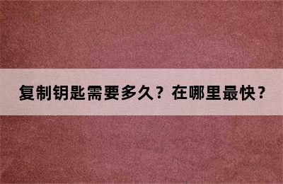 复制钥匙需要多久？在哪里最快？