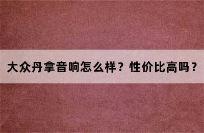 大众丹拿音响怎么样？性价比高吗？