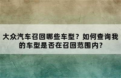 大众汽车召回哪些车型？如何查询我的车型是否在召回范围内？