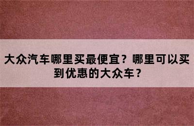 大众汽车哪里买最便宜？哪里可以买到优惠的大众车？