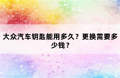 大众汽车钥匙能用多久？更换需要多少钱？