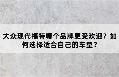 大众现代福特哪个品牌更受欢迎？如何选择适合自己的车型？