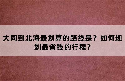 大同到北海最划算的路线是？如何规划最省钱的行程？