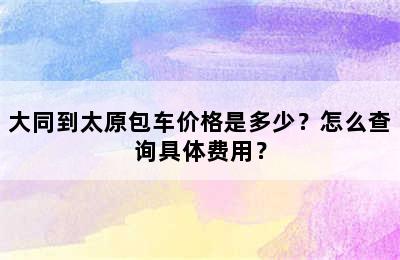 大同到太原包车价格是多少？怎么查询具体费用？