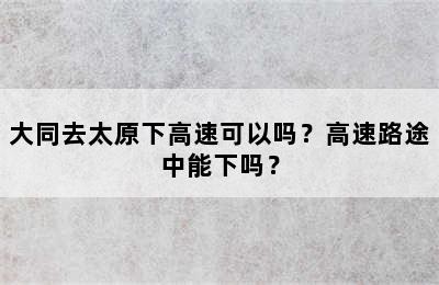 大同去太原下高速可以吗？高速路途中能下吗？