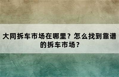 大同拆车市场在哪里？怎么找到靠谱的拆车市场？