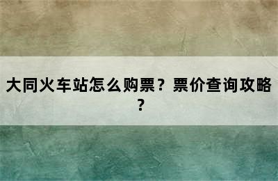 大同火车站怎么购票？票价查询攻略？