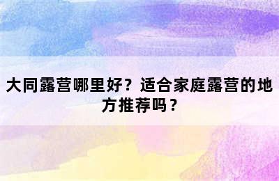 大同露营哪里好？适合家庭露营的地方推荐吗？