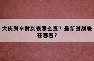 大庆列车时刻表怎么查？最新时刻表在哪看？