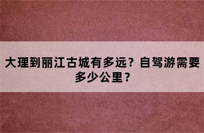 大理到丽江古城有多远？自驾游需要多少公里？