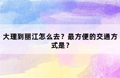 大理到丽江怎么去？最方便的交通方式是？