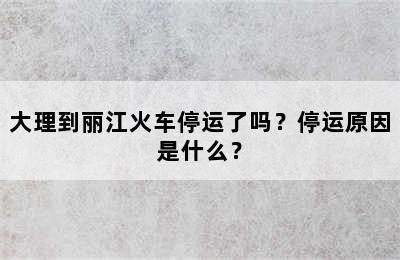 大理到丽江火车停运了吗？停运原因是什么？