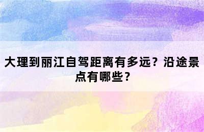 大理到丽江自驾距离有多远？沿途景点有哪些？
