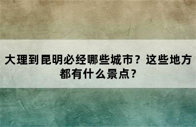 大理到昆明必经哪些城市？这些地方都有什么景点？