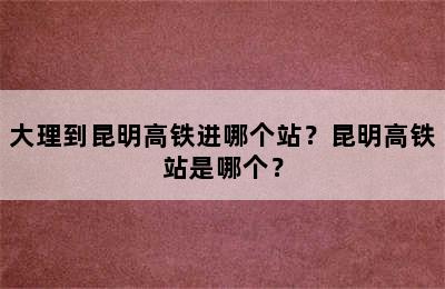 大理到昆明高铁进哪个站？昆明高铁站是哪个？