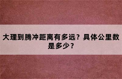 大理到腾冲距离有多远？具体公里数是多少？