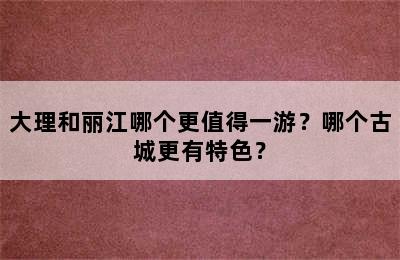 大理和丽江哪个更值得一游？哪个古城更有特色？