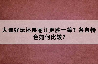 大理好玩还是丽江更胜一筹？各自特色如何比较？