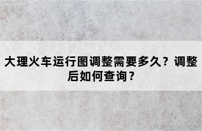 大理火车运行图调整需要多久？调整后如何查询？