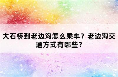 大石桥到老边沟怎么乘车？老边沟交通方式有哪些？