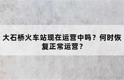 大石桥火车站现在运营中吗？何时恢复正常运营？