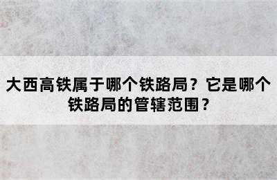 大西高铁属于哪个铁路局？它是哪个铁路局的管辖范围？