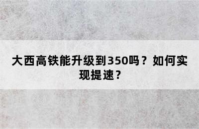 大西高铁能升级到350吗？如何实现提速？