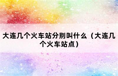 大连几个火车站分别叫什么（大连几个火车站点）