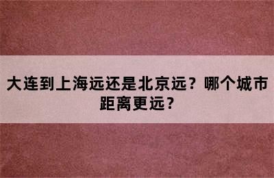 大连到上海远还是北京远？哪个城市距离更远？