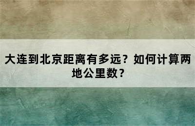 大连到北京距离有多远？如何计算两地公里数？