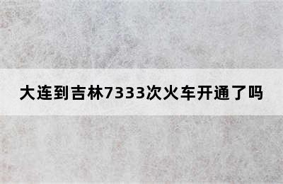 大连到吉林7333次火车开通了吗