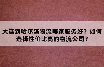 大连到哈尔滨物流哪家服务好？如何选择性价比高的物流公司？