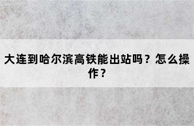 大连到哈尔滨高铁能出站吗？怎么操作？