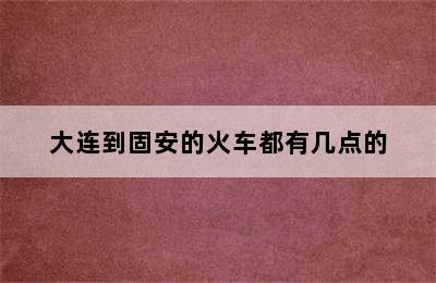 大连到固安的火车都有几点的